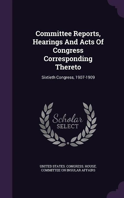 Committee Reports, Hearings And Acts Of Congress Corresponding Thereto: Sixtieth Congress, 1907-1909