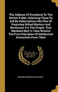 The Address Of Pestalozzi To British Public, Soliciting Them Aid By Subscriptions His Plan Preparing School Masters And Mistresses For People, That Mankind May Time Receive First Principles Intellectual Instruction From Their