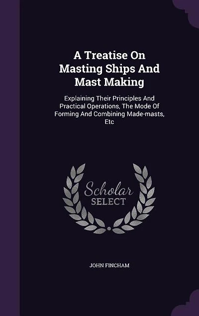 A Treatise On Masting Ships And Mast Making: Explaining Their Principles Practical Operations, The Mode Of Forming Combining Made-masts,
