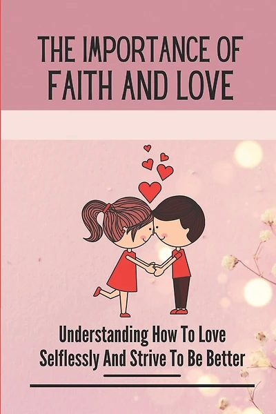 The Importance Of Faith And Love: Understanding How To Love Selflessly And Strive To Be Better: Depend On God