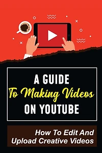 A Guide To Making Videos On Youtube: How To Edit And Upload Creative Videos: Youtube Channel Tips