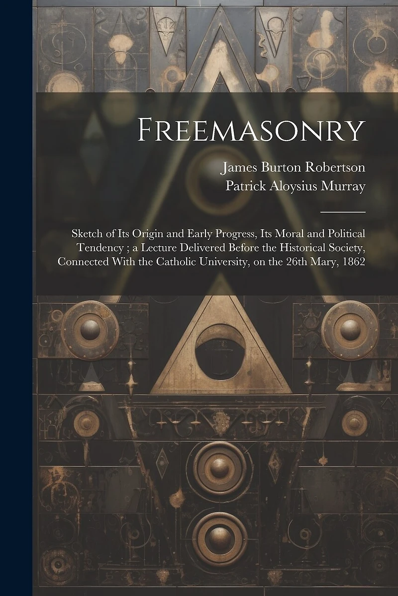 Freemasonry: Sketch of Its Origin and Early Progress, Its Moral and Political Tendency; a Lecture Delivered Before the Historical Society, Connected With the Catholic University, on the 26th Mary, 1862