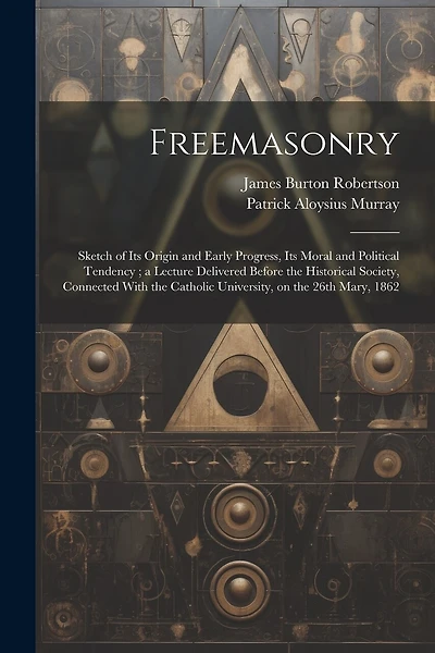 Freemasonry: Sketch of Its Origin and Early Progress, Its Moral and Political Tendency; a Lecture Delivered Before the Historical Society, Connected With the Catholic University, on the 26th Mary, 1862
