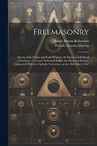 Freemasonry: Sketch of Its Origin and Early Progress, Its Moral and Political Tendency; a Lecture Delivered Before the Historical Society, Connected With the Catholic University, on the 26th Mary, 1862