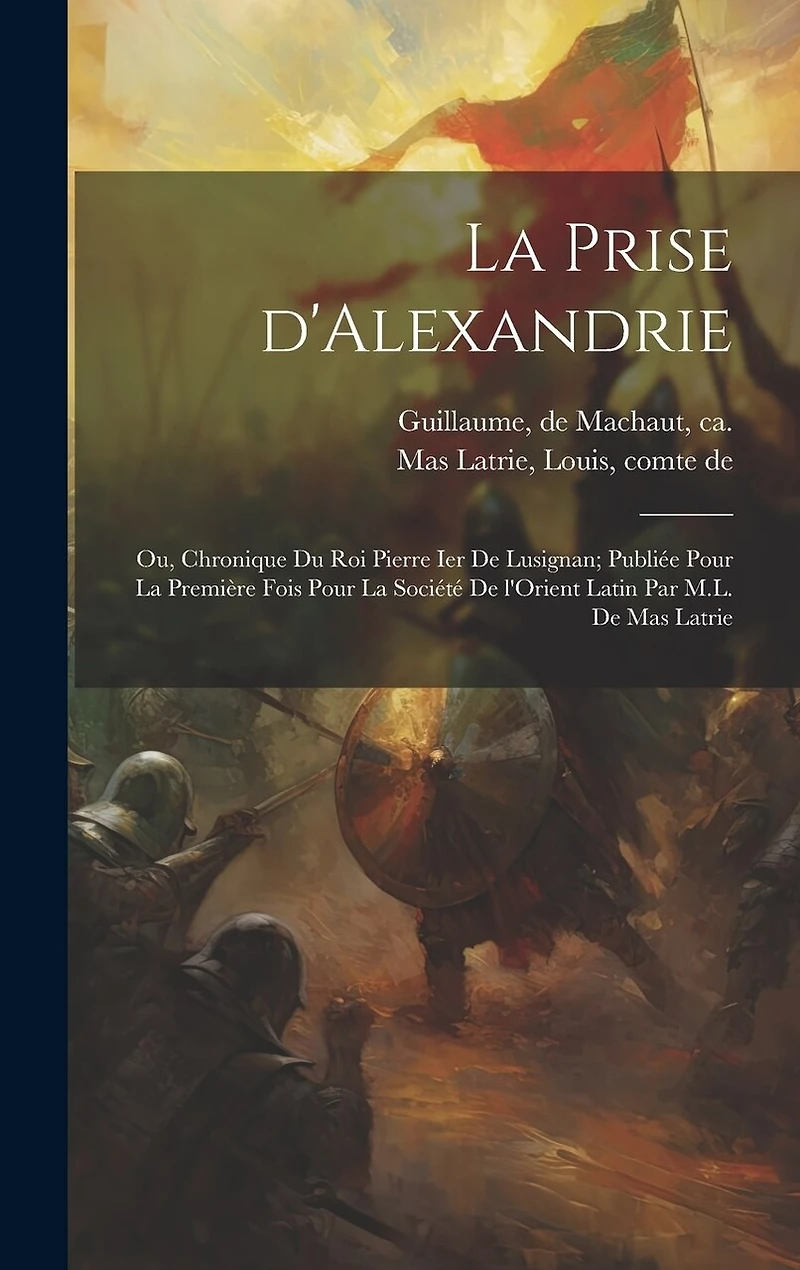 La prise d'Alexandrie; ou, Chronique du roi Pierre Ier de Lusignan; publiée pour la première fois pour la Société de l'Orient latin par M.L. de Mas Latrie