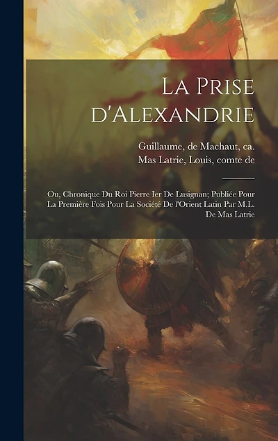 La prise d'Alexandrie; ou, Chronique du roi Pierre Ier de Lusignan; publiée pour la première fois pour la Société de l'Orient latin par M.L. de Mas Latrie