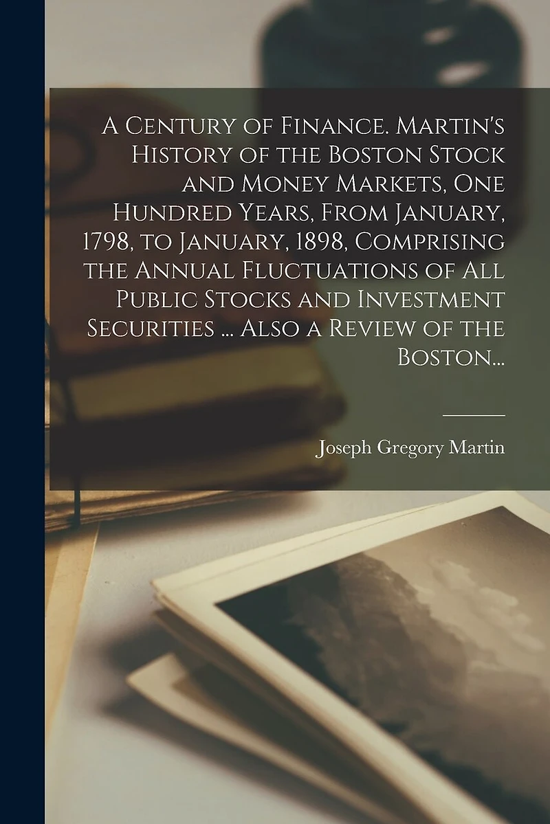 A Century of Finance. Martin's History of the Boston Stock and Money Markets, One Hundred Years, From January, 1798, to January, 1898, Comprising the Annual Fluctuations of All Public Stocks and Investment Securities ... Also a Review of the Boston...