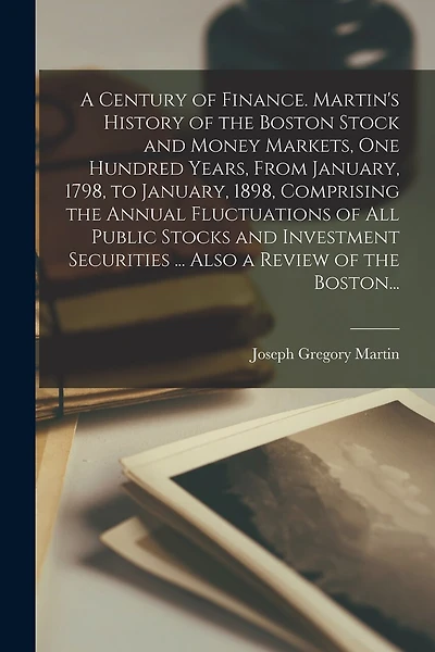 A Century of Finance. Martin's History of the Boston Stock and Money Markets, One Hundred Years, From January, 1798, to January, 1898, Comprising the Annual Fluctuations of All Public Stocks and Investment Securities ... Also a Review of the Boston...