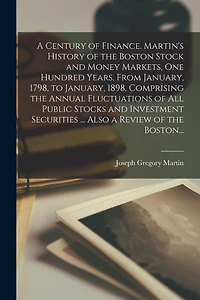 A Century of Finance. Martin's History of the Boston Stock and Money Markets, One Hundred Years, From January, 1798, to January, 1898, Comprising the Annual Fluctuations of All Public Stocks and Investment Securities ... Also a Review of the Boston...