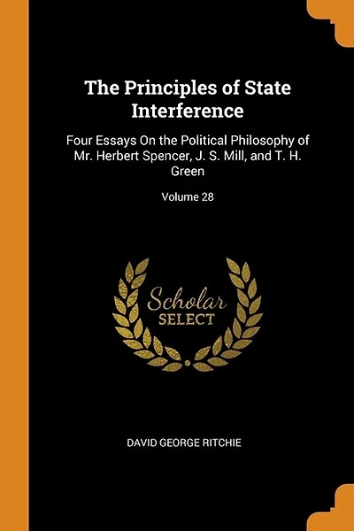 The Principles of State Interference: Four Essays On the Political Philosophy of Mr. Herbert Spencer, J. S. Mill, and T. H. Green; Volume