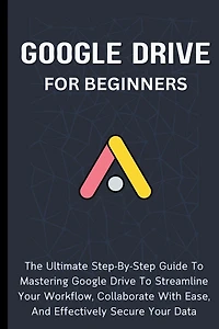Google Drive For Beginners: The Ultimate Step-By-Step Guide To Mastering Google Drive To Streamline Your Workflow, Collaborate With Ease, And Effectively Secure Your Data