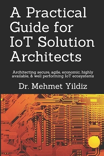 A Practical Guide for IoT Solution Architects: Architecting secure, agile, economical, highly available, well performing IoT ecosystems