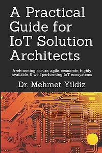 A Practical Guide for IoT Solution Architects: Architecting secure, agile, economical, highly available, well performing IoT ecosystems