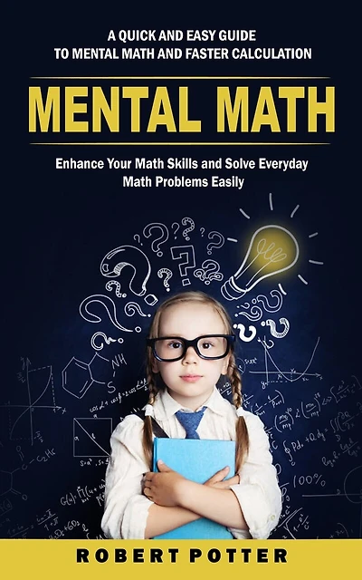 Mental Math: A Quick and Easy Guide to Mental Math and Faster Calculation (Enhance Your Math Skills and Solve Everyday Math Problems Easily)