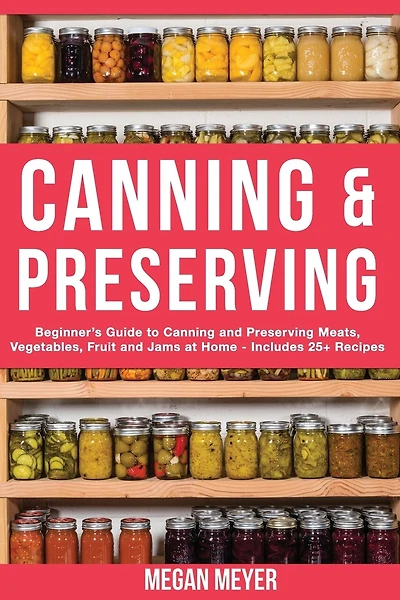 Canning And Preserving: Beginner's Guide to Canning and Preserving Meats, Vegetables, Fruits And Jams at Home for Long-Term Storage, to Save You Time and Prepare Your Pantry for Survival