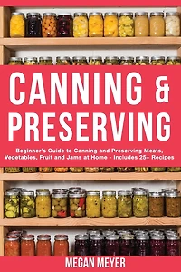 Canning And Preserving: Beginner's Guide to Canning and Preserving Meats, Vegetables, Fruits And Jams at Home for Long-Term Storage, to Save You Time and Prepare Your Pantry for Survival