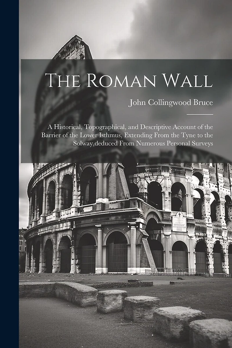 The Roman Wall: A Historical, Topographical, and Descriptive Account of the Barrier of the Lower Isthmus, Extending From the Tyne to the Solway, deduced From Numerous Personal Surveys