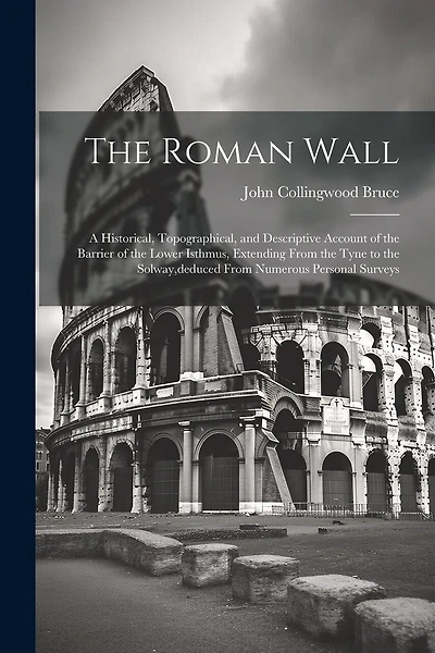 The Roman Wall: A Historical, Topographical, and Descriptive Account of the Barrier of the Lower Isthmus, Extending From the Tyne to the Solway, deduced From Numerous Personal Surveys
