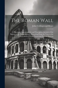 The Roman Wall: A Historical, Topographical, and Descriptive Account of the Barrier of the Lower Isthmus, Extending From the Tyne to the Solway, deduced From Numerous Personal Surveys