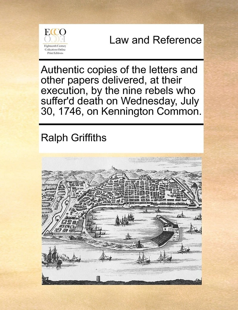 Authentic Copies of the Letters and Other Papers Delivered, at Their Execution, by Nine Rebels who Suffer'd Death on Wednesday, July 30, 1746, Kennington Common