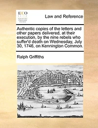 Authentic Copies of the Letters and Other Papers Delivered, at Their Execution, by Nine Rebels who Suffer'd Death on Wednesday, July 30, 1746, Kennington Common
