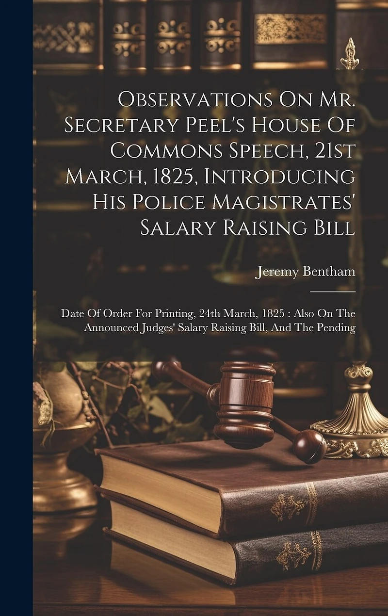 Observations On Mr. Secretary Peel's House Of Commons Speech, 21st March, 1825, Introducing His Police Magistrates' Salary Raising Bill: Date Of Order For Printing, 24th March, 1825: Also On The Announced Judges' Salary Raising Bill, And The Pending