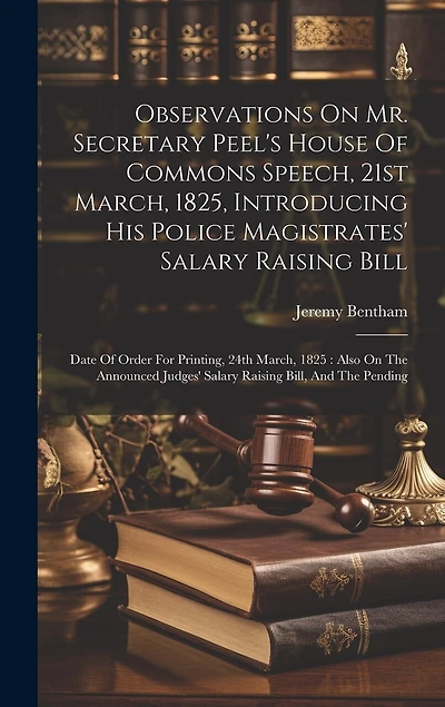 Observations On Mr. Secretary Peel's House Of Commons Speech, 21st March, 1825, Introducing His Police Magistrates' Salary Raising Bill: Date Of Order For Printing, 24th March, 1825: Also On The Announced Judges' Salary Raising Bill, And The Pending