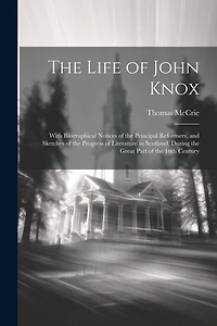 The Life of John Knox: With Biographical Notices of the Principal Reformers, and Sketches of the Progress of Literature in Scotland, During the Great Part of the 16th Century