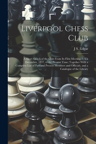Liverpool Chess Club: A Short Sketch of the Club From Its First Meeting, 12Th December, 1837, to the Present Time; Together With a Complete List of Past and Present Members and Officials, and a Catalogue of the Library