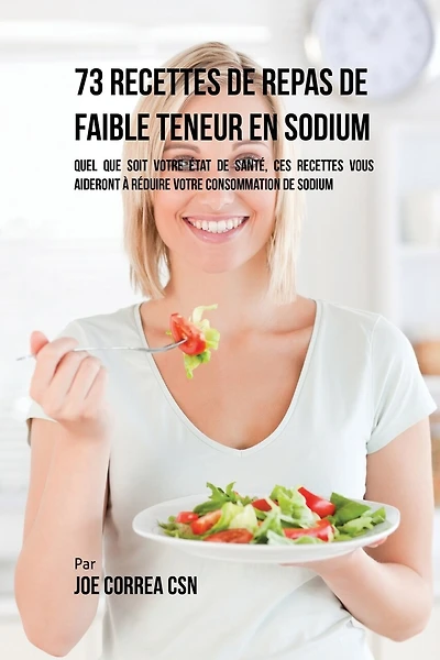 73 Recettes de Repas de Faible Teneur en Sodium: Quel Que Soit Votre Etat de Santé, Ces Recettes Vous Aideront à Réduire Votre Consommation de Sodium