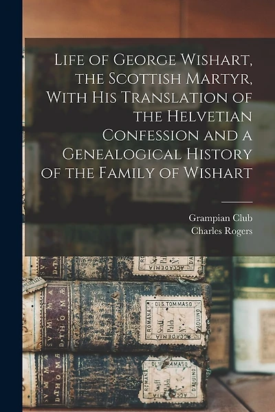 Life of George Wishart, the Scottish Martyr, With his Translation of the Helvetian Confession and a Genealogical History of the Family of Wishart