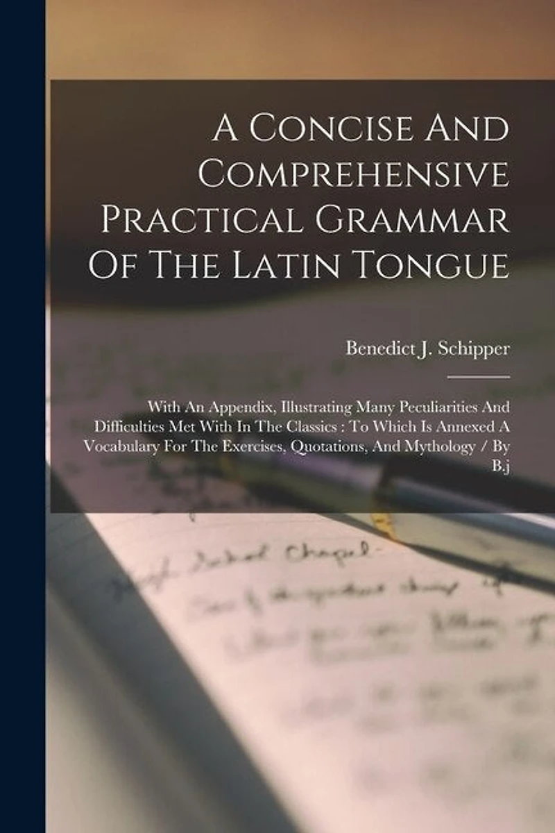 A Concise And Comprehensive Practical Grammar Of The Latin Tongue: With An Appendix, Illustrating Many Peculiarities And Difficulties Met With In The Classics: To Which Is Annexed A Vocabulary For The Exercises, Quotations, And Mythology / By B.j