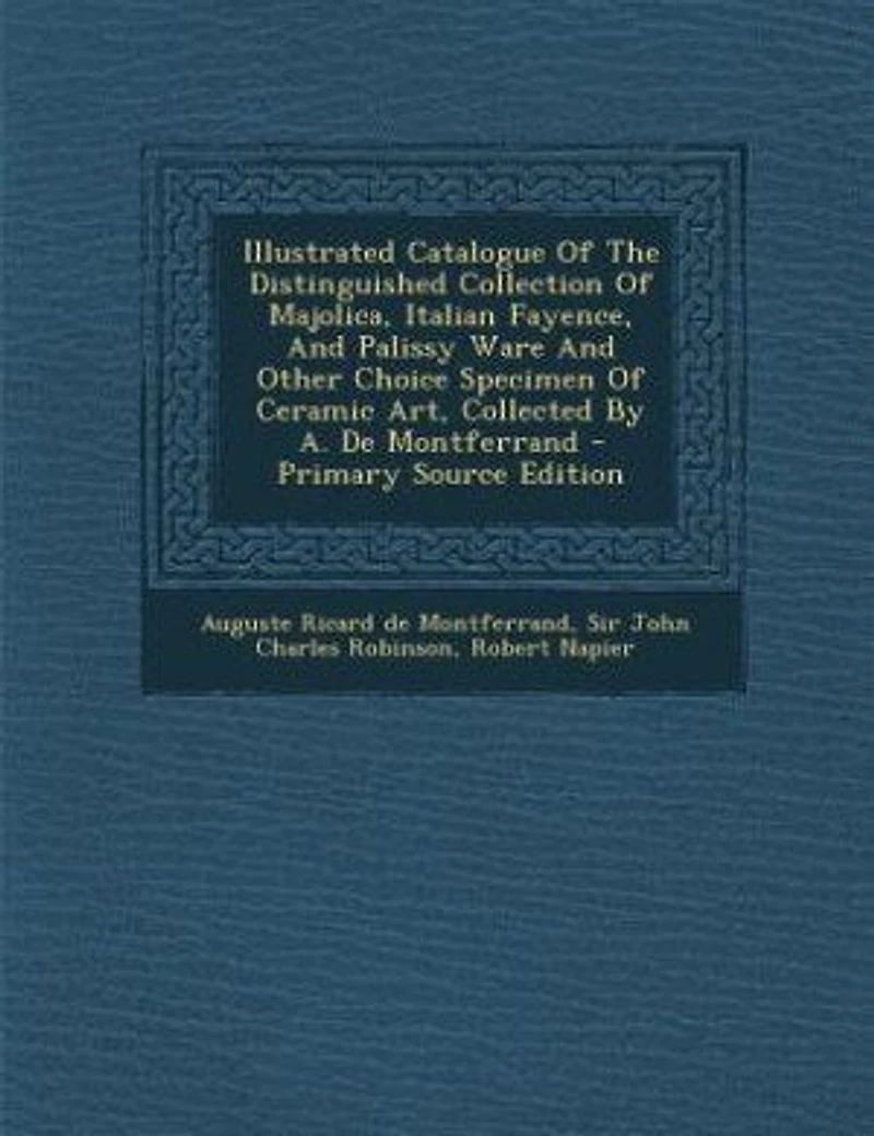 Illustrated Catalogue Of The Distinguished Collection Of Majolica, Italian Fayence, And Palissy Ware And Other Choice Specimen Of Ceramic Art, Collected By A. De Montferrand - Primary Source Edition