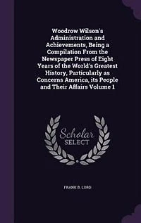 Woodrow Wilson's Administration and Achievements, Being a Compilation From the Newspaper Press of Eight Years of the World's Greatest History, Particularly as Concerns America, its People and Their Affairs Volume 1
