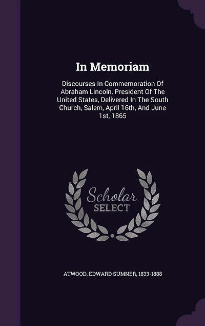 In Memoriam: Discourses In Commemoration Of Abraham Lincoln, President Of The United States, Delivered In The South Church, Salem, April 16th, And June 1st, 1865