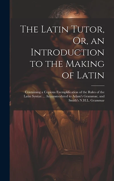 The Latin Tutor, Or, an Introduction to the Making of Latin: Containing a Copious Exemplification of the Rules of the Latin Syntax ... Accommodated to Adam's Grammar, and Smith's N.H.L. Grammar