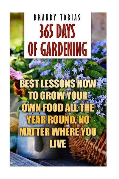 365 Days Of Gardening: Best Lessons How to Grow Your Own Food All The Year Round, No Matter Where You Live: (Organic Gardening, Prepper's Garden, Gardening, Garden Ideas, Indoor Gardening)