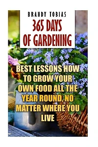 365 Days Of Gardening: Best Lessons How to Grow Your Own Food All The Year Round, No Matter Where You Live: (Organic Gardening, Prepper's Garden, Gardening, Garden Ideas, Indoor Gardening)