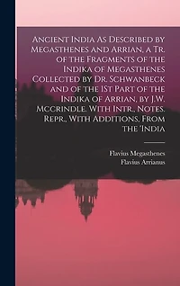 Ancient India As Described by Megasthenes and Arrian, a Tr. of the Fragments of the Indika of Megasthenes Collected by Dr. Schwanbeck and of the 1St Part of the Indika of Arrian, by J.W. Mccrindle. With Intr., Notes. Repr., With Additions