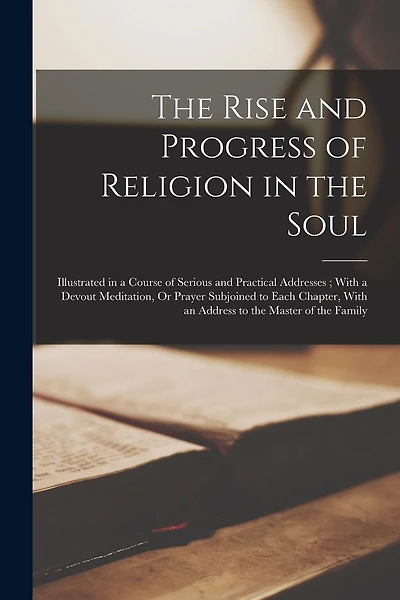 The Rise and Progress of Religion in the Soul: Illustrated in a Course of Serious and Practical Addresses; With a Devout Meditation, Or Prayer Subjoined to Each Chapter, With an Address to the Master of the Family