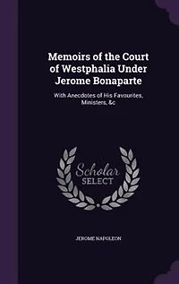 Memoirs of the Court of Westphalia Under Jerome Bonaparte: With Anecdotes of His Favourites, Ministers, &c