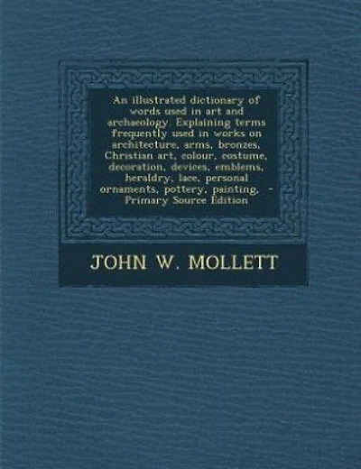 An illustrated dictionary of words used in art and archaeology. Explaining terms frequently used in works on architecture, arms, bronzes, Christian art, colour, costume, decoration, devices, emblems, heraldry, lace, personal ornaments, pottery, painting,