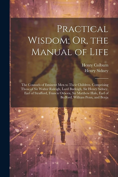 Practical Wisdom; Or, the Manual of Life: The Counsels of Eminent Men to Their Children. Comprising Those of Sir Walter Raleigh, Lord Burleigh, Sir Henry Sidney, Earl of Strafford, Francis Osborn, Sir Matthew Hale, Earl of Bedford, William Penn, and Benja
