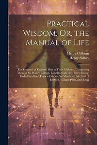 Practical Wisdom; Or, the Manual of Life: The Counsels of Eminent Men to Their Children. Comprising Those of Sir Walter Raleigh, Lord Burleigh, Sir Henry Sidney, Earl of Strafford, Francis Osborn, Sir Matthew Hale, Earl of Bedford, William Penn, and Benja