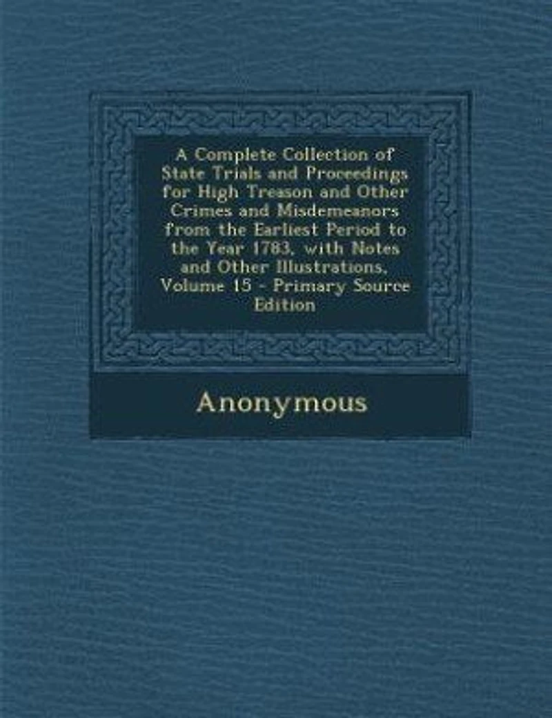A Complete Collection of State Trials and Proceedings for High Treason Other Crimes Misdemeanors From the Earliest Period to Year 1783, With Notes Illustrations