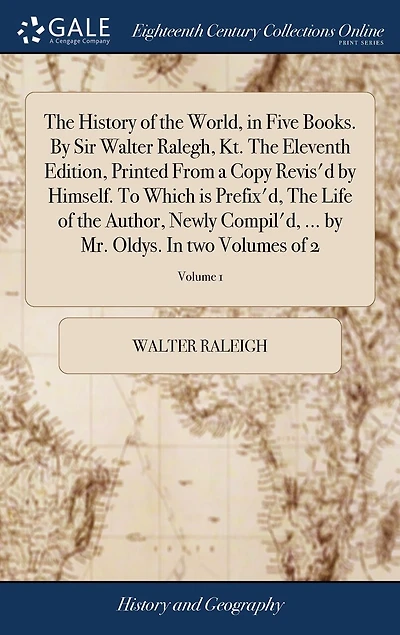 The History of the World, in Five Books. By Sir Walter Ralegh, Kt. The Eleventh Edition, Printed From a Copy Revis'd by Himself. To Which is Prefix'd, The Life of the Author, Newly Compil'd, ... by Mr. Oldys. In two Volumes of 2; Volume 1
