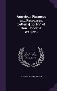 American Finances and Resources. Letter[s] no. I-V, of Hon. Robert J. Walker ..