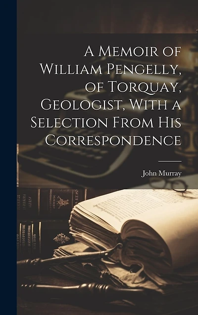 A Memoir of William Pengelly, of Torquay, Geologist, With a Selection From his Correspondence