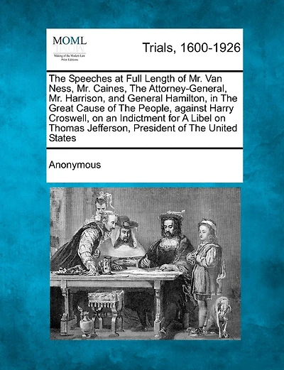 the Speeches at Full Length of Mr. Van Ness, Caines, Attorney General, Harrison, and General Hamilton: Great Cause People Against Harry Croswell on an Indictment for a Libel Thomas Jefferson, President United States.