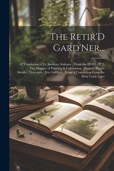 The Retir'D Gard'Ner...: -A Translation of Le Jardinier Solitaire...From the 2D Ed...V.2-The Manner of Planting & Cultivating...Flowers, Plants, Shrubs...Necessary...For Gardens...Being a Translation From the Sieur Louis Liger